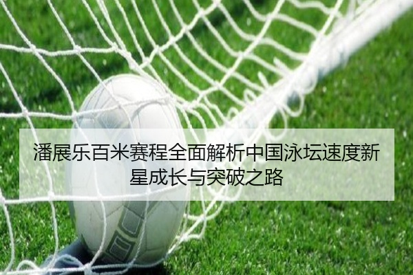 潘展乐百米赛程全面解析中国泳坛速度新星成长与突破之路
