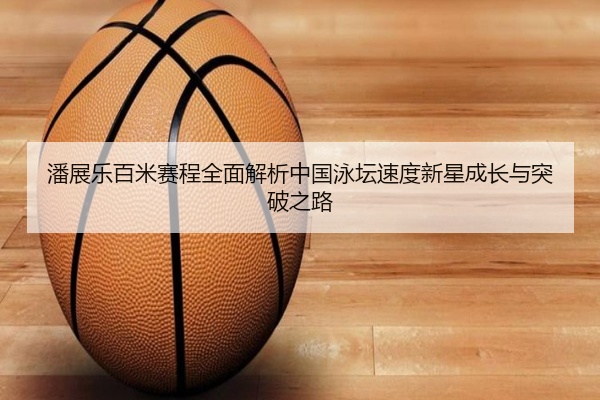 潘展乐百米赛程全面解析中国泳坛速度新星成长与突破之路