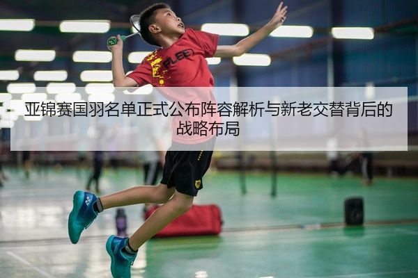 亚锦赛国羽名单正式公布阵容解析与新老交替背后的战略布局