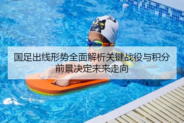 国足出线形势全面解析关键战役与积分前景决定未来走向