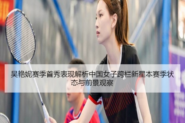 吴艳妮赛季首秀表现解析中国女子跨栏新星本赛季状态与前景观察