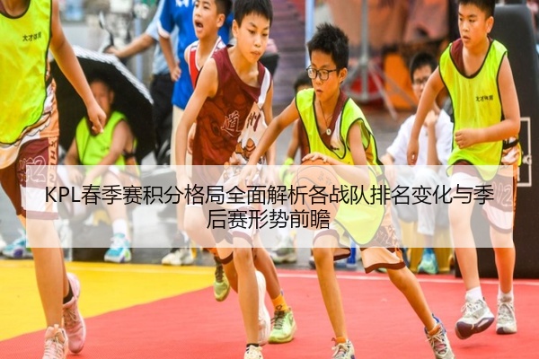 KPL春季赛积分格局全面解析各战队排名变化与季后赛形势前瞻