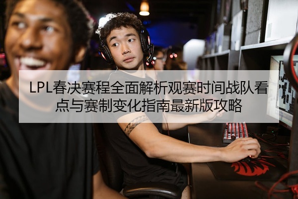 LPL春决赛程全面解析观赛时间战队看点与赛制变化指南最新版攻略