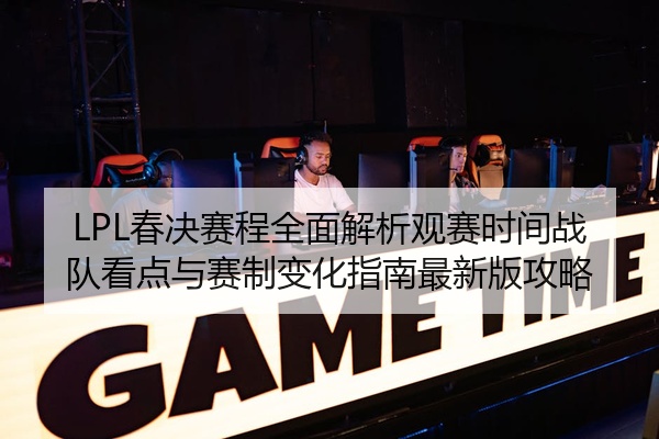 LPL春决赛程全面解析观赛时间战队看点与赛制变化指南最新版攻略