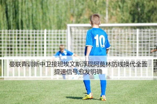 曼联青训新中卫接班埃文斯浮现阿莫林防线换代全面提速信号愈发明确