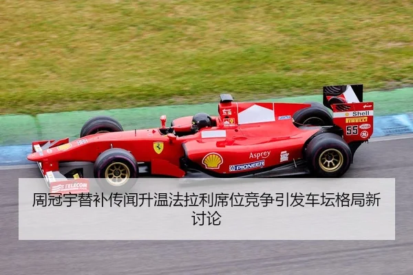 周冠宇替补传闻升温法拉利席位竞争引发车坛格局新讨论
