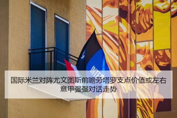 国际米兰对阵尤文图斯前瞻劳塔罗支点价值或左右意甲强强对话走势