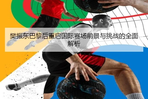 樊振东巴黎后重启国际赛场前景与挑战的全面解析