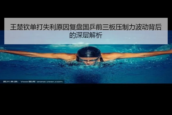 王楚钦单打失利原因复盘国乒前三板压制力波动背后的深层解析